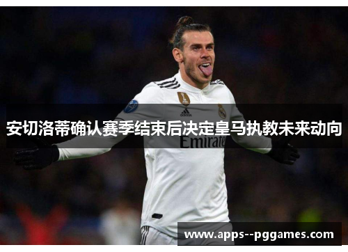 安切洛蒂确认赛季结束后决定皇马执教未来动向 安切洛蒂确认赛季结束后决定皇马执教未来动向