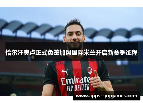 恰尔汗奥卢正式免签加盟国际米兰开启新赛季征程 恰尔汗奥卢正式免签加盟国际米兰开启新赛季征程