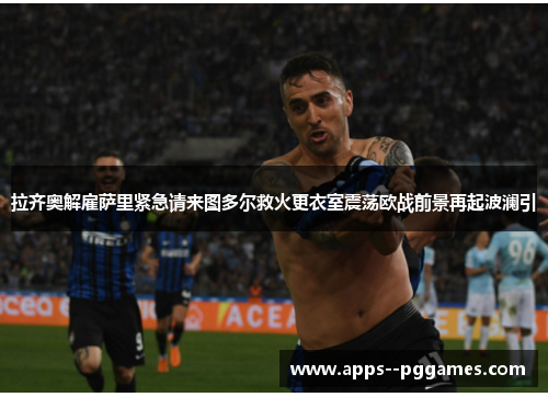 拉齐奥解雇萨里紧急请来图多尔救火更衣室震荡欧战前景再起波澜引