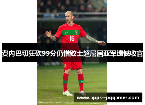 费内巴切狂砍99分仍惜败土超屈居亚军遗憾收官 费内巴切狂砍99分仍惜败土超屈居亚军遗憾收官